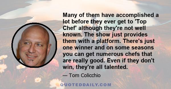 Many of them have accomplished a lot before they ever get to 'Top Chef' although they're not well known. The show just provides them with a platform. There's just one winner and on some seasons you can get numerous