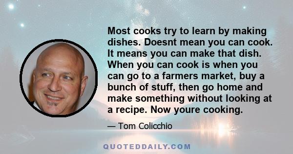 Most cooks try to learn by making dishes. Doesnt mean you can cook. It means you can make that dish. When you can cook is when you can go to a farmers market, buy a bunch of stuff, then go home and make something