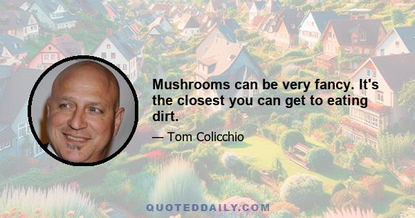 Mushrooms can be very fancy. It's the closest you can get to eating dirt.