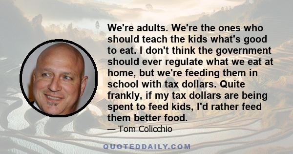 We're adults. We're the ones who should teach the kids what's good to eat. I don't think the government should ever regulate what we eat at home, but we're feeding them in school with tax dollars. Quite frankly, if my