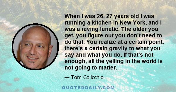 When I was 26, 27 years old I was running a kitchen in New York, and I was a raving lunatic. The older you get, you figure out you don't need to do that. You realize at a certain point, there's a certain gravity to what 