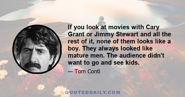 If you look at movies with Cary Grant or Jimmy Stewart and all the rest of it, none of them looks like a boy. They always looked like mature men. The audience didn't want to go and see kids.