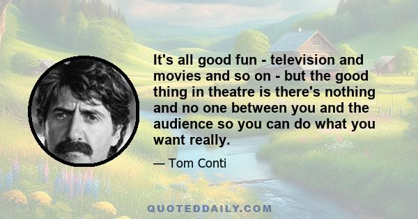 It's all good fun - television and movies and so on - but the good thing in theatre is there's nothing and no one between you and the audience so you can do what you want really.