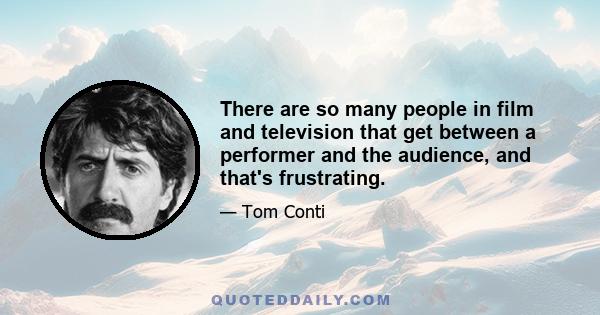 There are so many people in film and television that get between a performer and the audience, and that's frustrating.