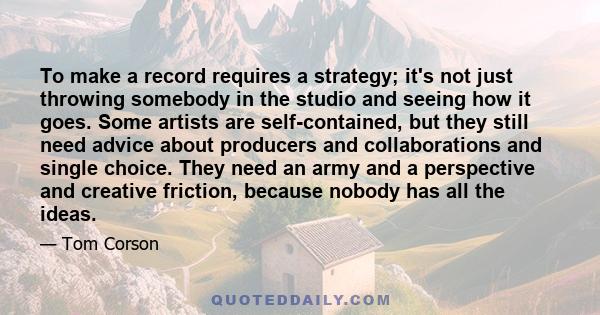 To make a record requires a strategy; it's not just throwing somebody in the studio and seeing how it goes. Some artists are self-contained, but they still need advice about producers and collaborations and single