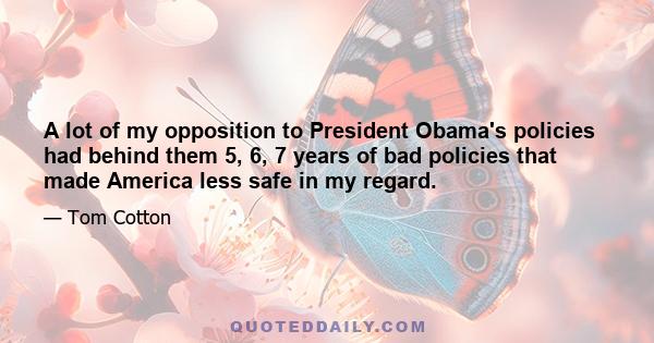 A lot of my opposition to President Obama's policies had behind them 5, 6, 7 years of bad policies that made America less safe in my regard.