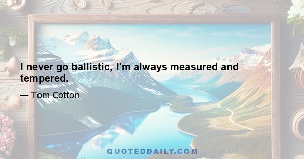 I never go ballistic, I'm always measured and tempered.