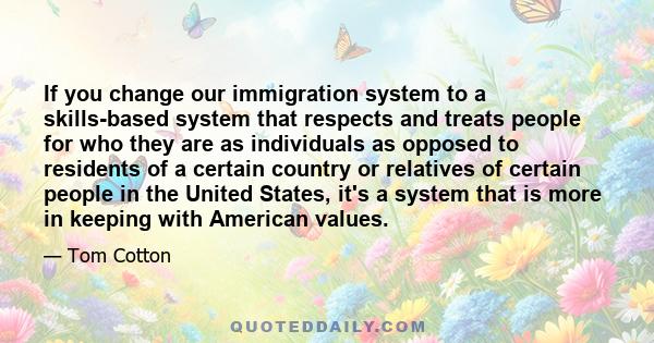 If you change our immigration system to a skills-based system that respects and treats people for who they are as individuals as opposed to residents of a certain country or relatives of certain people in the United