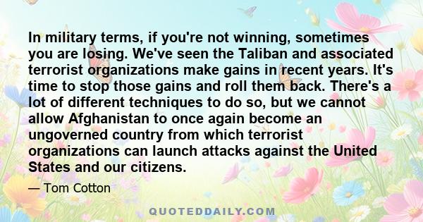 In military terms, if you're not winning, sometimes you are losing. We've seen the Taliban and associated terrorist organizations make gains in recent years. It's time to stop those gains and roll them back. There's a