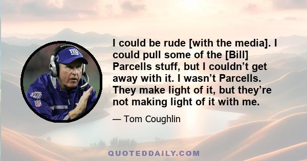 I could be rude [with the media]. I could pull some of the [Bill] Parcells stuff, but I couldn’t get away with it. I wasn’t Parcells. They make light of it, but they’re not making light of it with me.