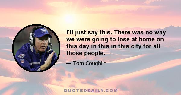 I'll just say this. There was no way we were going to lose at home on this day in this in this city for all those people.