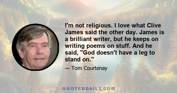 I'm not religious. I love what Clive James said the other day. James is a brilliant writer, but he keeps on writing poems on stuff. And he said, God doesn't have a leg to stand on.