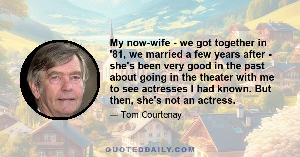 My now-wife - we got together in '81, we married a few years after - she's been very good in the past about going in the theater with me to see actresses I had known. But then, she's not an actress.