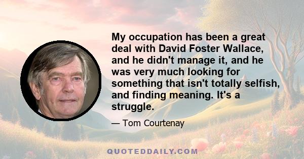 My occupation has been a great deal with David Foster Wallace, and he didn't manage it, and he was very much looking for something that isn't totally selfish, and finding meaning. It's a struggle.