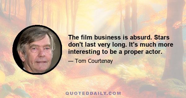 The film business is absurd. Stars don't last very long. It's much more interesting to be a proper actor.