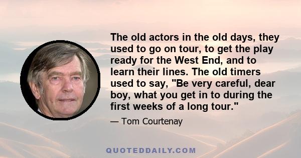 The old actors in the old days, they used to go on tour, to get the play ready for the West End, and to learn their lines. The old timers used to say, Be very careful, dear boy, what you get in to during the first weeks 