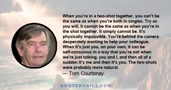 When you're in a two-shot together, you can't be the same as when you're both in singles. Try as you will, it cannot be the same as when you're in the shot together. It simply cannot be. It's physically impossible.