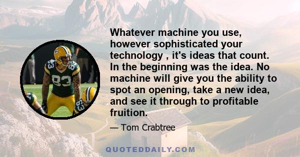 Whatever machine you use, however sophisticated your technology , it's ideas that count. In the beginning was the idea. No machine will give you the ability to spot an opening, take a new idea, and see it through to