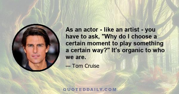 As an actor - like an artist - you have to ask, Why do I choose a certain moment to play something a certain way? It's organic to who we are.