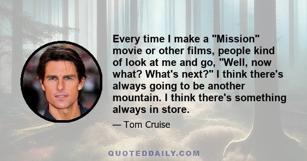 Every time I make a Mission movie or other films, people kind of look at me and go, Well, now what? What's next? I think there's always going to be another mountain. I think there's something always in store.