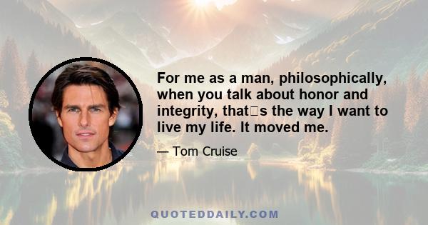 For me as a man, philosophically, when you talk about honor and integrity, thats the way I want to live my life. It moved me.