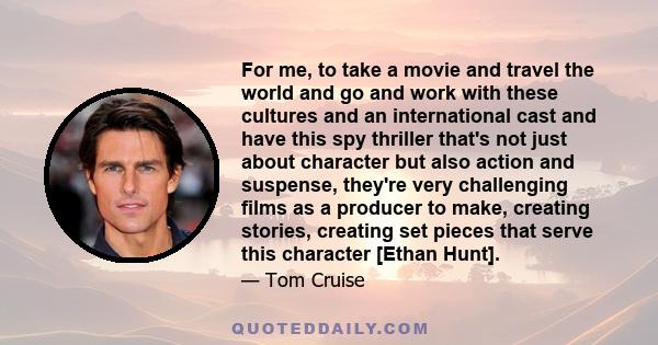 For me, to take a movie and travel the world and go and work with these cultures and an international cast and have this spy thriller that's not just about character but also action and suspense, they're very