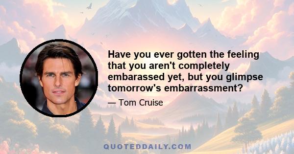 Have you ever gotten the feeling that you aren't completely embarassed yet, but you glimpse tomorrow's embarrassment?