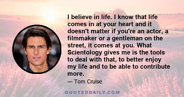 I believe in life. I know that life comes in at your heart and it doesn't matter if you're an actor, a filmmaker or a gentleman on the street, it comes at you. What Scientology gives me is the tools to deal with that,