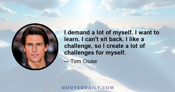 I demand a lot of myself. I want to learn. I can't sit back. I like a challenge, so I create a lot of challenges for myself.