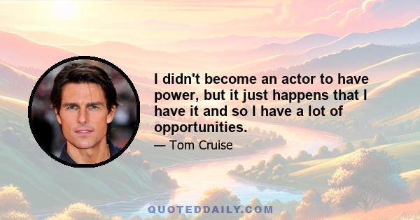 I didn't become an actor to have power, but it just happens that I have it and so I have a lot of opportunities.