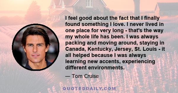 I feel good about the fact that I finally found something I love. I never lived in one place for very long - that's the way my whole life has been. I was always packing and moving around, staying in Canada, Kentucky,