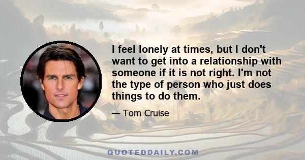 I feel lonely at times, but I don't want to get into a relationship with someone if it is not right. I'm not the type of person who just does things to do them.