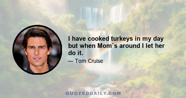 I have cooked turkeys in my day but when Mom`s around I let her do it.