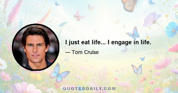 I just eat life... I engage in life.