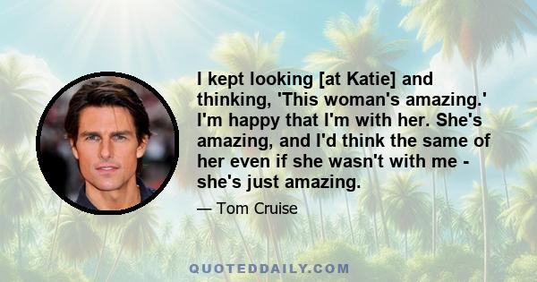 I kept looking [at Katie] and thinking, 'This woman's amazing.' I'm happy that I'm with her. She's amazing, and I'd think the same of her even if she wasn't with me - she's just amazing.