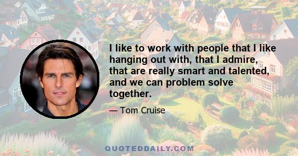 I like to work with people that I like hanging out with, that I admire, that are really smart and talented, and we can problem solve together.