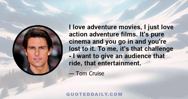 I love adventure movies, I just love action adventure films. It's pure cinema and you go in and you're lost to it. To me, it's that challenge - I want to give an audience that ride, that entertainment.