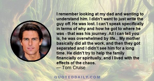 I remember looking at my dad and wanting to understand him. I didn't want to just write the guy off. He was lost. I can't speak specifically in terms of why and how he got to where he was - that was his journey. All I