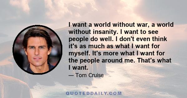 I want a world without war, a world without insanity. I want to see people do well. I don't even think it's as much as what I want for myself. It's more what I want for the people around me. That's what I want.