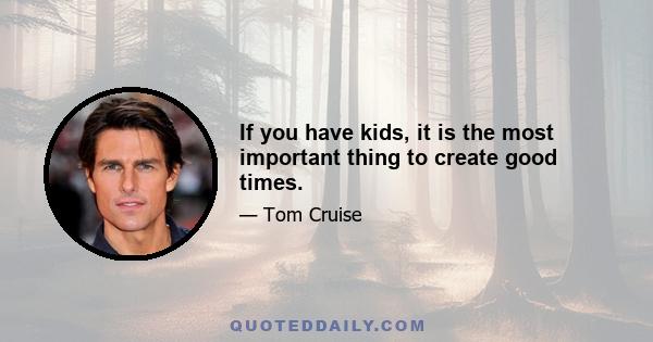 If you have kids, it is the most important thing to create good times.