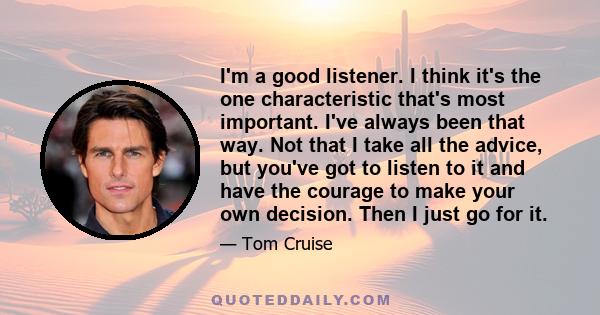 I'm a good listener. I think it's the one characteristic that's most important. I've always been that way. Not that I take all the advice, but you've got to listen to it and have the courage to make your own decision.