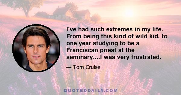 I've had such extremes in my life. From being this kind of wild kid, to one year studying to be a Franciscan priest at the seminary....I was very frustrated.