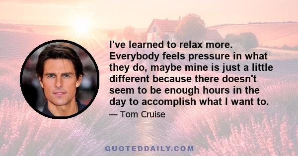 I've learned to relax more. Everybody feels pressure in what they do, maybe mine is just a little different because there doesn't seem to be enough hours in the day to accomplish what I want to.