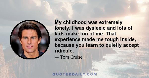 My childhood was extremely lonely. I was dyslexic and lots of kids make fun of me. That experience made me tough inside, because you learn to quietly accept ridicule.