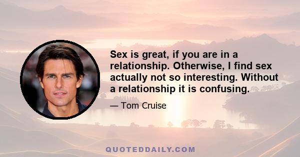 Sex is great, if you are in a relationship. Otherwise, I find sex actually not so interesting. Without a relationship it is confusing.