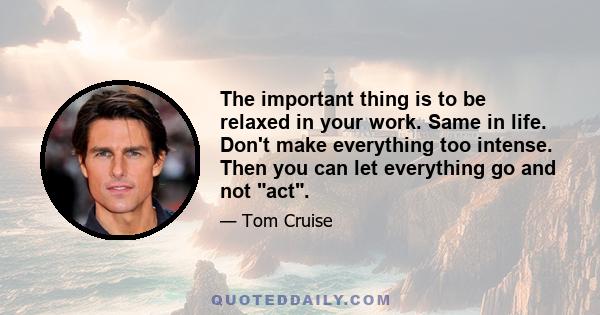 The important thing is to be relaxed in your work. Same in life. Don't make everything too intense. Then you can let everything go and not act.