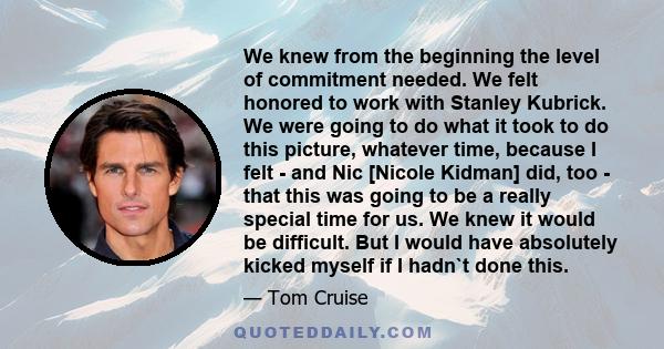 We knew from the beginning the level of commitment needed. We felt honored to work with Stanley Kubrick. We were going to do what it took to do this picture, whatever time, because I felt - and Nic [Nicole Kidman] did,