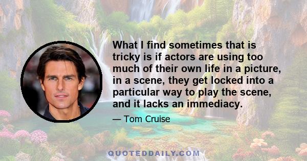 What I find sometimes that is tricky is if actors are using too much of their own life in a picture, in a scene, they get locked into a particular way to play the scene, and it lacks an immediacy.