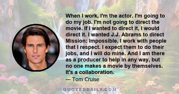 When I work, I'm the actor. I'm going to do my job. I'm not going to direct the movie. If I wanted to direct it, I would direct it. I wanted J.J. Abrams to direct Mission: Impossible. I work with people that I respect.