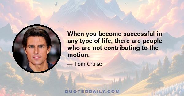 When you become successful in any type of life, there are people who are not contributing to the motion.